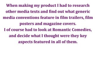 When making my product I had to researchother media texts and find out what genericmedia conventions feature in film trailers, filmposters and magazine covers.I of course had to look at Romantic Comedies,and decide what I thought were they keyaspects featured in all of them.