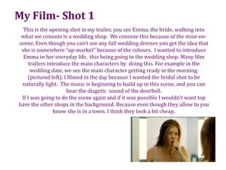 My Film- Shot 1This is the opening shot in my trailer, you see Emma, the bride, walking into what we connote is a wedding shop.  We connote this because of the mise-en-scene, Even though you can’t see any full wedding dresses you get the idea that she is somewhere “up-market” because of the colours.  I wanted to introduce Emma in her everyday life,  this being going to the wedding shop. Many film trailers introduce the main characters by  doing this. For example in the wedding date, we see the main character getting ready in the morning.  (pictured left). I filmed in the day because I wanted the bridal shot to be naturally light.  The music is beginning to build up in this scene, and you can hear the diagetic  sound of the doorbell. If I was going to do the scene again and if it was possible I wouldn’t want top have the other shops in the background. Because even though they allow to you know she is in a town. I think they look a bit cheap.