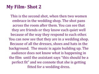 My Film- Shot 2This is the second shot, when then two women embrace in the wedding shop. The shot pans across the room after them. You can see that they are friends or they know each quiet well because of the way they respond to each other.  You can now see that they are in a wedding shop. Because of all the dresses, shoes and hats in the background.  The music is again building up. The audience does not know what is happening in the film  until the assistant says “this should be a perfect fit” and we connote that she is getting fitted for a wedding dress.  