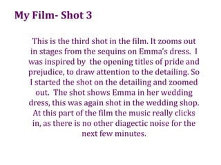 My Film- Shot 3This is the third shot in the film. It zooms out in stages from the sequins on Emma’s dress.  I was inspired by  the opening titles of pride and prejudice, to draw attention to the detailing. So I started the shot on the detailing and zoomed out.  The shot shows Emma in her wedding dress, this was again shot in the wedding shop. At this part of the film the music really clicks in, as there is no other diagectic noise for the next few minutes.