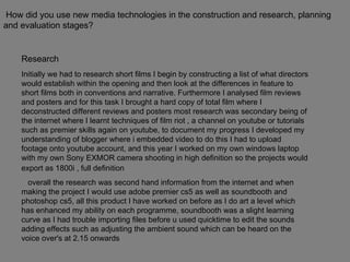 How did you use new media technologies in the construction and research, planning and evaluation stages? Research  Initially we had to research short films I begin by constructing a list of what directors would establish within the opening and then look at the differences in feature to short films both in conventions and narrative. Furthermore I analysed film reviews and posters and for this task I brought a hard copy of total film where I deconstructed different reviews and posters most research was secondary being of the internet where I learnt techniques of film riot , a channel on youtube or tutorials such as premier skills again on youtube, to document my progress I developed my understanding of blogger where i embedded video to do this I had to upload footage onto youtube account, and this year I worked on my own windows laptop with my own Sony EXMOR camera shooting in high definition so the projects would export as 1800i , full definition   overall the research was second hand information from the internet and when making the project I would use adobe premier cs5 as well as soundbooth and photoshop cs5, all this product I have worked on before as I do art a level which has enhanced my ability on each programme, soundbooth was a slight learning curve as I had trouble importing files before u used quicktime to edit the sounds adding effects such as adjusting the ambient sound which can be heard on the voice over's at 2.15 onwards  