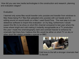How did you use new media technologies in the construction and research, planning and evaluation stages? Evaluation  I learned only some files would transfer onto youtube and transfer from windows to Mac these being FLV files that uploaded onto youtube with out hassle and for editing sound on sound booth on a Mac I used QuickTime.  The next step is to use slideshow software to import this evaluation  on my blog, furthermore I would expect this film to be show on short film channel compared to last year where the tones where bright and cold making it instantly recognisable as a TV production this year I made the cinematography dark and contrast heavier to enhance its cinematic feel there fore I believe this film would be either on short TV on sky or other short film station possible a special on BBC. Cold tone to the left a stronger cinematic feel  To the left  