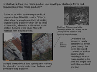In what ways does your media product use, develop or challenge forms and conventions of real media products? Further more within my title sequence I took inspiration from Alfred Hitchcock’s  Citizens kane  where he would use a Varity of tracking shots revealing a location which can be linked to my opening where the audience are shown shots of the ruins of the house filled with nostalgia   from the past events. Overall the title sequence clearly establishes a thriller genre through the iconic codes and conventions such as tracking shots revealing a location music parallel to the tone and simple sans serif titles over black and text   Example of Hitchcock’s style opening at 0.16 on my film where the camera tracks down the burnt wood slowly revealing a location  Shot from Citizens Kane’s title  Sequence where the camera tracks  Down past the indexical and  Symbolic sign of danger   Link  Between  The two 