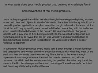 In what ways does your media product use, develop or challenge forms and conventions of real media products?   Laura mulvey suggest that all film are shot through the male gaze depicting women as second class and objects in stead of dominate characters this theory is bold but is compelling when applied to examples, in my film the girl is less dominate and at first the victim with only sympathy as an emotion felt when interacting with the audience which is reiterated with the use of the pov at 1.05, representations change as I indicate with a pov shot at 1.54 turning empathy to the so called “antagonist” and from that point I try to reveal that the girl was vindictive and manipulated him to committing these crimes which is depicted in the voice over’s where a deeper narrative is apparent  In conclusion Mulvey proposes every media text is seen through a males ideology and perspective and women are either seductive objects with what they wear or are weak and less dominate than the male, my film adheres to this even through representations change where at the start the man is perceived as , without remorse , the villain and the woman a nothing but positive character only the victim, towards the film this changes as the sound bouncing of the walls reveals her intent and deceiving ability to try and hurt the man. 