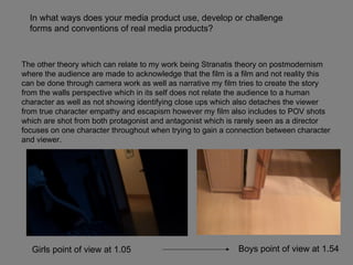 The other theory which can relate to my work being Stranatis theory on postmodernism where the audience are made to acknowledge that the film is a film and not reality this can be done through camera work as well as narrative my film tries to create the story from the walls perspective which in its self does not relate the audience to a human character as well as not showing identifying close ups which also detaches the viewer from true character empathy and escapism however my film also includes to POV shots which are shot from both protagonist and antagonist which is rarely seen as a director focuses on one character throughout when trying to gain a connection between character and viewer.  In what ways does your media product use, develop or challenge forms and conventions of real media products? Girls point of view at 1.05 Boys point of view at 1.54  