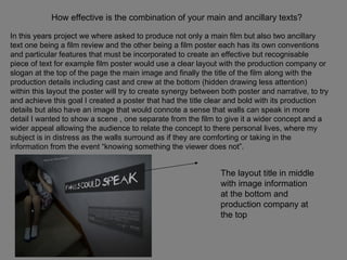 How effective is the combination of your main and ancillary texts? In this years project we where asked to produce not only a main film but also two ancillary text one being a film review and the other being a film poster each has its own conventions and particular features that must be incorporated to create an effective but recognisable piece of text for example film poster would use a clear layout with the production company or slogan at the top of the page the main image and finally the title of the film along with the production details including cast and crew at the bottom (hidden drawing less attention) within this layout the poster will try to create synergy between both poster and narrative, to try and achieve this goal I created a poster that had the title clear and bold with its production details but also have an image that would connote a sense that walls can speak in more detail I wanted to show a scene , one separate from the film to give it a wider concept and a wider appeal allowing the audience to relate the concept to there personal lives, where my subject is in distress as the walls surround as if they are comforting or taking in the information from the event “knowing something the viewer does not”. The layout title in middle with image information at the bottom and production company at the top  