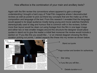 How effective is the combination of your main and ancillary texts? Again with the film review the conventions where apparent to gain a stronger understanding I brought a hard copy of Total Film magazine where I deconstructed reviews as well as poster to pick out there key concepts that are the make up of the composition and language of the text. From this research I revealed that the language would appeal to its target audience mostly being young and movie watches therefore stereotypically used to slag and humour that is common with in the reviews, further more than layout would be clean cut using footage from the film in one lager image and either two or tree smaller images around this structure the designer would place quotes in stand out to give the reader a initial feel moreover the review would include a section on “if you like this you would like ..” or an interest diagram showing the films duration picking out points, I added aspects like these into my review as shown below. Page number and borders for authenticity  Stand out quote   Star rating   if you like you will like .. Details duration e.c.t   