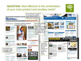 QUESTION: How effective is the combination of your main product and ancillary texts?Brand continuity is maintained by including the masthead across multiple media both in reality and in my coursework.Constantly updating headlines; appeal of online newsAll of these websites have search functionality and allow users to select stories based on categories (generally at the top.) I included this on my website.This website (right) proved least popular with the audience, due to its dark background colour schemeEncourages user interaction; digital media; Web 2.0