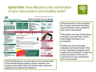 QUESTION: How effective is the combination of your main product and ancillary texts?A large proportion of the inspiration for my tasks came from the Sutton Council website, which represents their colour scheme well.The website uses lots of dark greens and large, sans-serif fonts, which I have largely mimicked in my coursework.Furthermore, they encourage interaction with social media / Web 2.0 so I decided to integrate social media such as Facebook, Twitter and citizen journalism (in the form of comments and user submissions) into my own project.I feel that although my products anchor and connote Sutton to the intended target audience (Sutton residents), the products work well on their own and the colour scheme is appealing even without that reference.