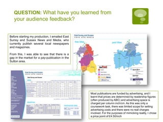 QUESTION: What have you learned from your audience feedback?Before starting my production, I emailed East Surrey and Sussex News and Media, who currently publish several local newspapers and magazines.From this, I was able to see that there is a gap in the market for a pay-publication in the Sutton area.Most publications are funded by advertising, and I learnt that prices are determined by readership figures (often produced by ABC) and advertising space is charged per column inch/cm. As this was only a coursework task, there was limited scope for setting advertising costs and there were no real charges involved. For the purposes of mimicking reality, I chose a price point of £4.50/inch