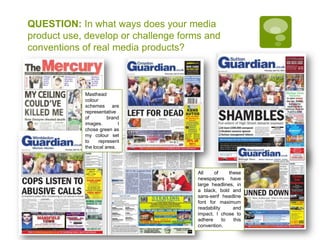 QUESTION: In what ways does your media product use, develop or challenge forms and conventions of real media products?Masthead colour schemes are representative of brand images. I chose green as my colour set to represent the local area.All of these newspapers have large headlines, in a black, bold and sans-serif headline font for maximum readability and impact. I chose to adhere to this convention.