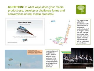 QUESTION: In what ways does your media product use, develop or challenge forms and conventions of real media products?The poster on the left for The Guardian subverts the convention of Newspaper posters; instead of an image, it simply has text. The lack of an image helps to create universal appeal. However, this can be done with an image also, as seen below.Large background image has an impact; attracts attention of the audience. For a local newspaper, locally recognised landmarks help to anchor the audience.