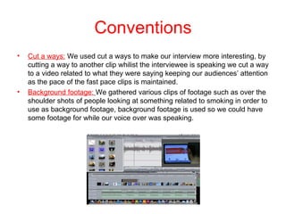 Conventions
•   Cut a ways: We used cut a ways to make our interview more interesting, by
    cutting a way to another clip whilist the interviewee is speaking we cut a way
    to a video related to what they were saying keeping our audiences’ attention
    as the pace of the fast pace clips is maintained.
•   Background footage: We gathered various clips of footage such as over the
    shoulder shots of people looking at something related to smoking in order to
    use as background footage, background footage is used so we could have
    some footage for while our voice over was speaking.
 