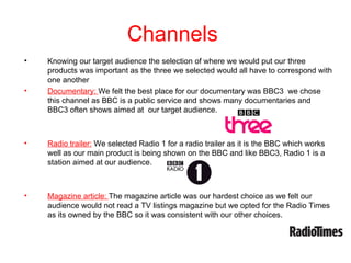 Channels
•   Knowing our target audience the selection of where we would put our three
    products was important as the three we selected would all have to correspond with
    one another
•   Documentary: We felt the best place for our documentary was BBC3 we chose
    this channel as BBC is a public service and shows many documentaries and
    BBC3 often shows aimed at our target audience.



•   Radio trailer: We selected Radio 1 for a radio trailer as it is the BBC which works
    well as our main product is being shown on the BBC and like BBC3, Radio 1 is a
    station aimed at our audience.



•   Magazine article: The magazine article was our hardest choice as we felt our
    audience would not read a TV listings magazine but we opted for the Radio Times
    as its owned by the BBC so it was consistent with our other choices.
 
