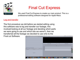 Final Cut Express
                We used Final Cut Express to create our main product. This is a
                professional editing software designed for Apple Macs.

Log and transfer

The first procedure we did before we started editing using
this software was to log and transfer our footage, this
involved looking at all our footage and deciding which parts
we were going to use and which bits we weren't, then we
transferred all the footage we decided to use onto to the
Final cut Software.
 