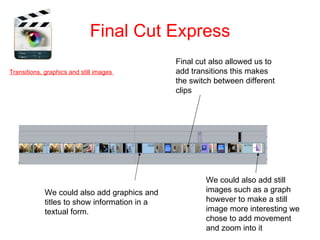 Final Cut Express
                                               Final cut also allowed us to
Transitions, graphics and still images         add transitions this makes
                                               the switch between different
                                               clips




                                                       We could also add still
             We could also add graphics and            images such as a graph
             titles to show information in a           however to make a still
             textual form.                             image more interesting we
                                                       chose to add movement
                                                       and zoom into it
 