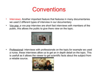 Conventions
•   Interviews: Another important feature that features in many documentaries
    we used 2 different types of interview in our documentary
•   Vox pop: a vox pop interview are short fast interviews with members of the
    public, this allows the public to give there view on the topic.




•   Professional: interviews with professionals on the topic for example we used
    a nurse, these interviews allow us to get an in depth detail on the topic. This
    is usefull as it allows the viewer to get scientific facts about the subject from
    a reliable source.
 