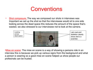 Conventions
•   Shot composure: The way we composed our shots in interviews was
    Important we set up the shot so that the interviewee would sit to one side
    looking across the dead space this reduces the amount of the space that’s
    wasted, we also stressed to our interviewee not to look at the camera.

         Looking                                               Lab coat and
         across                                                skeleton clearly
         dead space
                                                               show she’s a
                                                               scientist.




•Mise en scene: The mise en scene is a way of showing a persons role in an
interview this is because we pick up various signs from the background and what
a person is wearing so a good mise en scene helped us show people our
profesinals can be trusted.
 