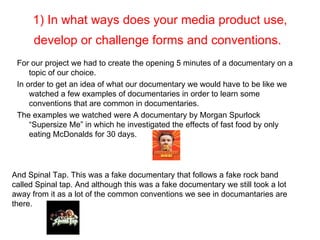1) In what ways does your media product use,
      develop or challenge forms and conventions.
 For our project we had to create the opening 5 minutes of a documentary on a
     topic of our choice.
 In order to get an idea of what our documentary we would have to be like we
     watched a few examples of documentaries in order to learn some
     conventions that are common in documentaries.
 The examples we watched were A documentary by Morgan Spurlock
     “Supersize Me” in which he investigated the effects of fast food by only
     eating McDonalds for 30 days.




And Spinal Tap. This was a fake documentary that follows a fake rock band
called Spinal tap. And although this was a fake documentary we still took a lot
away from it as a lot of the common conventions we see in documantaries are
there.
 
