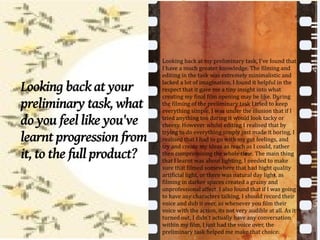 ●
                               Looking back at my preliminary task, I've found that
                               I have a much greater knowledge. The filming and
                               editing in the task was extremely minimalistic and

Looking back at your           lacked a lot of imagination, I found it helpful in the
                               respect that it gave me a tiny insight into what
                               creating my final film opening may be like. During
preliminary task, what         the filming of the preliminary task I tried to keep
                               everything simple, I was under the illusion that if I
do you feel like you've        tried anything too daring it would look tacky or
                               cheesy. However whilst editing I realised that by
                               trying to do everything simply just made it boring, I
learnt progression from        realised that I had to go with my gut feelings, and
                               try and create my ideas as much as I could, rather
it, to the full product?       then compromising the whole time. The main thing
                               that I learnt was about lighting, I needed to make
                               sure that filmed somewhere that had hight quality
                               artificial light, or there was natural day light, as
                               filming in darker spaces created a grainy and
                               unprofessional affect. I also found that if I was going
                               to have any characters talking, I should record their
                               voice and dub it over, as whenever you film their
                               voice with the action, its not very audible at all. As it
                               turned out, I didn't actually have any conversation
                               within my film, I just had the voice over, the
                               preliminary task helped me make that choice.
 