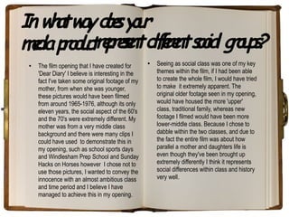 In w a w y de y u
    h t a os o r
md po utrpee d frnt sc l g o p?
 eia r d c ersnt ifee oia r u s
 ●   The film opening that I have created for
                                                    ●   Seeing as social class was one of my key
     'Dear Diary' I believe is interesting in the       themes within the film, if I had been able
     fact I've taken some original footage of my        to create the whole film, I would have tried
     mother, from when she was younger,                 to make it extremely apparent. The
     these pictures would have been filmed              original older footage seen in my opening,
     from around 1965-1976, although its only           would have housed the more 'upper'
     eleven years, the social aspect of the 60's        class, traditional family, whereas new
     and the 70's were extremely different. My          footage I filmed would have been more
     mother was from a very middle class                lower-middle class. Because I chose to
     background and there were many clips I             dabble within the two classes, and due to
     could have used to demonstrate this in             the fact the entire film was about how
     my opening, such as school sports days             parallel a mother and daughters life is
     and Windlesham Prep School and Sunday              even though they've been brought up
     Hacks on Horses however I chose not to             extremely differently I think it represents
     use those pictures, I wanted to convey the         social differences within class and history
     innocence with an almost ambitious class           very well.
     and time period and I believe I have
     managed to achieve this in my opening.
 