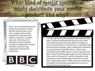 What kind of media institution
       might distribute your media
           product and why?
●   There are many distribution and
    production companies within
    the film industry, there are 6
    main conglomerates which
    populate the majority of the
    industry. However I wouldn't      ●    I would say that my film would be most suited to BBC
    want any of the 'big six' to          Films. I believe that British film houses some of the
    distribute my film. I believe         most influential and well made film. According to a
    strongly in independent cinema,       review by the Observer “British Film is a desirable label
    therefore more left wing              that should be marketed” After reading this statement I
    independent distribution              am assured that I think BBC Films is where mine
    institutions.                         would belong. The BBC appears to house quality made
                                          films, rather than things that appeal to mass audiences.
                                          Films such as 'Glorious 39' and 'An education' really
                                          inspired me when thinking about ideas for my own.
                                          Also 'Poppy Shakespeare' a BBC production, which has
                                          real depth and meaning encouraged me to choose a
                                          topic that had meaning to me.
 