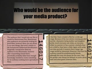 Who would be the audience for
               your media product?


●
    The audience that I would aim my film at    ●
                                                    I feel like I have created a film for a wide age
    would be Mainstream Plus. Mainstream            range. Because of the two stories running parallel
    plus audiences are primarily looking for        and the characters being mother and daughter,
    good films, however there are not afraid        pretty much everyone can relate, as everyone
    to try new things, that aren't similar to       either is a parent, or has a parent, similarly they
    the mainstream Hollywood blockbusters.          are a child or they have a child. Again with using
    Originally I would have liked my                two time periods, it ensures that a larger age
    audience to be Aficionados, however             range would be interested. However I feel that the
    after researching I found that I,               audience would be predominantly female,
    personally probably didnt have enough           although this may not always be the case, I feel
    knowledge needed to create something            the gender cant always be defined, its more about
    for an audience seeking more specialised        taste and what genre someone likes.
    films.
 
