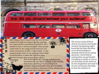 How di you at ract
          d       t /address your audi
                                     ence?




●
    After doing a lot of research into the kind of film I
    wanted to be able to compare my film opening                                ●
                                                                                    The reason I made all those
    too, I knew all the conventions I wanted to add. I                              choices was because during the
    needed to have a relevant storyline which people                                research and planning stage I
    could relate to. But using certain historical and                               found that the films that drew
    social conventions to add a certain depth. I tried                              me in all had ambiguous
    using dramatic music in my opening, which helps                                 openings that leave you asking
    to build tension, it makes the audience more                                    questions. I dont think its
    attentive because they want to know what's                                      exciting when you get handed
    happening. ● Also by having the girl running, audiences are                     everything on a plate as soon as
                        interested into why she is running. Is she running          you click play. Let the mind use
                        away from something? To something? Is it                    its own imagination and come to
                        symbolic? Also because the voice-over is a poem,            its own conclusions, this helps
                        not clear narration, audiences will be asking what it       to draw the audience in.
                        means and what relevance it has.
 