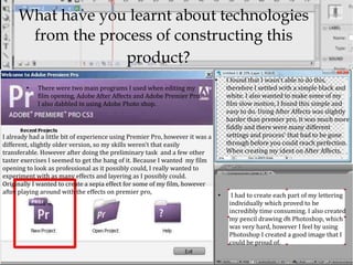 What have you learnt about technologies
      from the process of constructing this
                  product?
                                                                               ●
                                                                                       I found that I wasn't able to do this,
        ●
            There were two main programs I used when editing my                        therefore I settled with a simple black and
            film opening, Adobe After Affects and Adobe Premier Pro,                   white. I also wanted to make some of my
            I also dabbled in using Adobe Photo shop.                                  film slow motion, I found this simple and
                                                                                       easy to do. Using After Affects was slightly
                                                                                       harder than premier pro, it was much more
                                                                                       fiddly and there were many different
I already had a little bit of experience using Premier Pro, however it was a           settings and process' that had to be gone
different, slightly older version, so my skills weren't that easily                    through before you could reach perfection.
transferable. However after doing the preliminary task and a few other                 When creating my ident on After Affects,
taster exercises I seemed to get the hang of it. Because I wanted my film
opening to look as professional as it possibly could, I really wanted to
experiment with as many effects and layering as I possibly could.
Originally I wanted to create a sepia effect for some of my film, however
after playing around with the effects on premier pro,                              ●
                                                                                         I had to create each part of my lettering
                                                                                        individually which proved to be
                                                                                        incredibly time consuming. I also created
                                                                                        my pencil drawing on Photoshop, which
                                                                                        was very hard, however I feel by using
                                                                                        Photoshop I created a good image that I
                                                                                        could be proud of.
 
