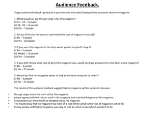 Audience Feedback.
    To get audience feedback I produced a questionnaire and asked 30 people five questions about my magazine.

    1) What would you say the age range is for this magazine?
    (i) 15 – 18 – 7 people
    (ii) 18 - 20 – 16 people
    (iii) 20+ - 7 people

    2) Do you think that the colours used match the type of magazine it is(rock)?
    (i) No – 4 people
    (iii) Yes – 26 people

    3) If you seen this magazine in the shop would you be tempted to buy it?
    (i) No – 5 people
    (ii) Maybe – 11 people
    (iii) Yes – 14 people

    4) If you didn’t know what type of genre the magazine was, would you have guessed it to have been a rock magazine?
    (i) No – 3 people
    (ii) Yes – 27 people

    5) Would you find this magazine easier to look at and read compared to others?
    (i) No – 3 people
    (ii) Yes – 27 people

    The results of the audience feedback suggest that my magazine will be successful because;

•   the age range match the one I set for the magazine.
•   people agreed with the colours used in the magazine and matched the genre of the magazine.
•   Most people said they would be tempted to buy my magazine.
•   The results show that the magazine has more of a rock theme which is the type of magazine I aimed for.
•   Finally people said that my magazine was easy to look at, which is also what I wanted it to be.
 