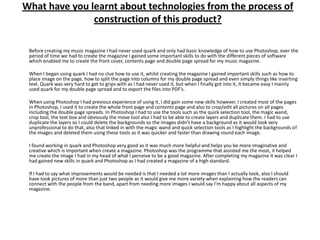 What have you learnt about technologies from the process of
               construction of this product?

 Before creating my music magazine I had never used quark and only had basic knowledge of how to use Photoshop, over the
 period of time we had to create the magazine I gained some important skills to do with the different pieces of software
 which enabled me to create the front cover, contents page and double page spread for my music magazine.

 When I began using quark I had no clue how to use it, whilst creating the magazine I gained important skills such as how to
 place image on the page, how to split the page into columns for my double page spread and even simply things like inserting
 text. Quark was very hard to get to grips with as I had never used it, but when I finally got into it, it became easy I mainly
 used quark for my double page spread and to export the files into PDF’s.

 When using Photoshop I had previous experience of using it, I did gain some new skills however. I created most of the pages
 in Photoshop, I used it to create the whole front page and contents page and also to crop/edit all pictures on all pages
 including the double page spreads. In Photoshop I had to use the tools such as the quick selection tool, the magic wand,
 crop tool, the text box and obviously the move tool also I had to be able to create layers and duplicate them. I had to use
 duplicate the layers so I could delete the backgrounds so the images didn’t have a background as it would look very
 unprofessional to do that, also that linked in with the magic wand and quick selection tools as I highlight the backgrounds of
 the images and deleted them using these tools as it was quicker and faster than drawing round each image.

 I found working in quark and Photoshop very good as it was much more helpful and helps you be more imaginative and
 creative which is important when create a magazine. Photoshop was the programme that assisted me the most, it helped
 me create the image I had in my head of what I perceive to be a good magazine. After completing my magazine it was clear I
 had gained new skills in quark and Photoshop as I had created a magazine of a high standard.

 If I had to say what improvements would be needed is that I needed a lot more images than I actually took, also I should
 have took pictures of more than just two people as it would give me more variety when explaining how the readers can
 connect with the people from the band, apart from needing more images I would say I’m happy about all aspects of my
 magazine.
 