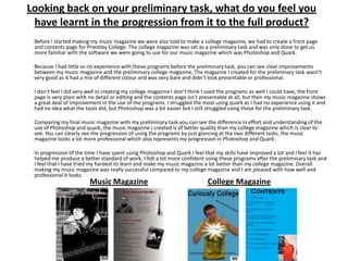 Looking back on your preliminary task, what do you feel you
 have learnt in the progression from it to the full product?
 Before I started making my music magazine we were also told to make a college magazine, we had to create a front page
 and contents page for Priestley College. The college magazine was set as a preliminary task and was only done to get us
 more familiar with the software we were going to use for our music magazine which was Photoshop and Quark.

 Because I had little or no experience with these programs before the preliminary task, you can see clear improvements
 between my music magazine and the preliminary college magazine, The magazine I created for the preliminary task wasn’t
 very good as it had a mix of different colour and was very bare and didn’t look presentable or professional.

 I don’t feel I did very well in creating my college magazine I don’t think I used the programs as well I could have, the front
 page is very plain with no detail or editing and the contents page isn’t presentable at all, but then my music magazine shows
 a great deal of improvement in the use of the programs. I struggled the most using quark as I had no experience using it and
 had no idea what the tools did, but Photoshop was a bit easier but I still struggled using these for the preliminary task.

 Comparing my final music magazine with my preliminary task you can see the difference in effort and understanding of the
 use of Photoshop and quark, the music magazine I created is of better quality than my college magazine which is clear to
 see. You can clearly see the progression of using the programs by just glancing at the two different tasks, the music
 magazine looks a lot more professional which also represents my progression in Photoshop and Quark.

 In progression of the time I have spent using Photoshop and Quark I feel that my skills have improved a lot and I feel it has
 helped me produce a better standard of work, I felt a lot more confident using these programs after the preliminary task and
 I feel that I have tried my hardest to learn and make my music magazine a lot better than my college magazine. Overall
 making my music magazine was really successful compared to my college magazine and I am pleased with how well and
 professional it looks.
                        Music Magazine                                     College Magazine
 
