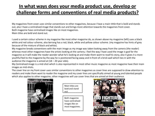 In what ways does your media product use, develop or
    challenge forms and conventions of real media products?

My magazines front cover uses similar conventions to other magazines, because I have a main tittle that is bold and stands
out, also I have a centralised image that stands out and brings more attention towards the magazines front cover.
Both magazine have centralised images like on most magazines.
Main titles are bold and stand out.

I used a certain colour scheme in my magazine like most other magazine do, as shown above my magazine (left) uses a black
white and red colour scheme, also kerrang has a red, black, white and yellow colour scheme. (my magazine has hints of grey
because of the mixture of black and white).
My magazine breaks conventions with the main image as my image was taken looking away from the camera (the reader)
whereas most other magazines have the artists looking at the camera, I feel the way I have used the image is god for the
magazine as it will make the reader wonder what he’s looking at and make them want to read his story, also it gives it a more
youthful feel to the magazine by the way he is positioned facing away and in front of a brick wall which ties in with the
audience the magazine is aimed at (18 – 20 year olds).
My Centralised image is a mid-shot which is also represented in most other music magazine as most magazine have their main
images as mid-shots.
The cover line on my front cover uses similar conventions to other magazines as cover lines are supposed to draw attention to
readers and make them want to reader the magazine and my cover lines are specifically aimed at young and talented people
which also applies to other magazine, other magazines will use cover lines that are aimed at their audience.


                                                 Main titles are
                                                 bold and stand
                                                 out.

                                                 Both magazine
                                                 have centralised
                                                 images like on
                                                 most magazines.
 