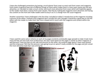 I have also challenged conventions by having a much plainer front cover as most rock front covers and magazine
front covers in general have lots of different things on them which makes them In most cases messy and not very
attractive, so I decided to make a much similar and much more attractive front cover which will hopefully appeal
to the reader more than a messy front cover would. I feel that by making the magazine more attractive and having
less content on the front will make readers want to buy it as it’s a change from the usual magazine.

Another convention I have challenged is the fact that I included an editor’s introduction to the magazine including
a picture of the editor I realised most magazine don’t include this and I thought it would be a good way to link the
editor with the reader to make them feel more relaxed and in touch with the magazine and content within the
magazine.




I have used the same colour scheme on each of my pages (contents and double page spread) to make it look more
neat and tidy and also look more professional, the way I have layed out the pages is similar to other magazine as
well because I have put text on one side and pictures on the other, my contents page doesn’t have many photos
and this is because I felt that the pictures I was going to put on weren’t really suitable for the page and just ruined
the more attractive look that I was aiming for.
 