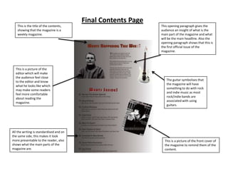 Final Contents Page
   This is the title of the contents,                          This opening paragraph gives the
   showing that the magazine is a                              audience an insight of what is the
   weekly magazine.                                            main part of the magazine and what
                                                               will be the main headline. Also the
                                                               opening paragraph shows that this is
                                                               the first official issue of the
                                                               magazine.




  This is a picture of the
  editor which will make
  the audience feel close
                                                                  The guitar symbolises that
  to the editor and know
                                                                  the magazine will have
  what he looks like which
                                                                  something to do with rock
  may make some readers
                                                                  and indie music as most
  feel more comfortable
                                                                  rock/indie bands are
  about reading the
                                                                  associated with using
  magazine.
                                                                  guitars.




All the writing is standardised and on
the same side, this makes it look
more presentable to the reader, also                             This is a picture of the front cover of
shows what the main parts of the                                 the magazine to remind them of the
magazine are.                                                    content.
 