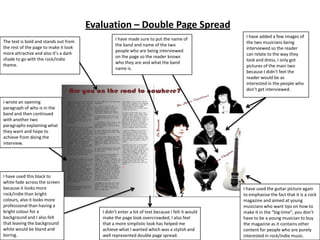 Evaluation – Double Page Spread
                                                                                                  I have added a few images of
                                                I have made sure to put the name of
The text is bold and stands out from                                                              the two musicians being
                                                the band and name of the two
the rest of the page to make it look                                                              interviewed so the reader
                                                people who are being interviewed
more attractive and also it’s a dark                                                              can relate to the way they
                                                on the page so the reader knows
shade to go with the rock/indie                                                                   look and dress, I only got
                                                who they are and what the band
theme.                                                                                            pictures of the main two
                                                name is.
                                                                                                  because I didn’t feel the
                                                                                                  reader would be as
                                                                                                  interested in the people who
                                                                                                  don’t get interviewed.

I wrote an opening
paragraph of who is in the
band and then continued
with another two
paragraphs explaining what
they want and hope to
achieve from doing the
interview.




I have used this black to
white fade across the screen
because it looks more                                                                            I have used the guitar picture again
rock/indie than bright                                                                           to emphasise the fact that it is a rock
colours, also it looks more                                                                      magazine and aimed at young
professional than having a                                                                       musicians who want tips on how to
bright colour for a                       I didn’t enter a lot of text because I felt it would   make it in the “big-time”, you don’t
background and I also felt                make the page look overcrowded; I also feel            have to be a young musician to buy
that leaving the background               that a more simplistic look has helped me              the magazine as it contains other
white would be bland and                  achieve what I wanted which was a stylish and          content for people who are purely
boring.                                   well represented double page spread.                   interested in rock/indie music.
 