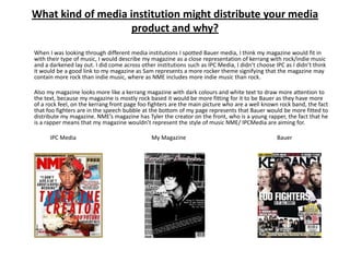 What kind of media institution might distribute your media
                    product and why?
When I was looking through different media institutions I spotted Bauer media, I think my magazine would fit in
with their type of music, I would describe my magazine as a close representation of kerrang with rock/indie music
and a darkened lay out. I did come across other institutions such as IPC Media, I didn’t choose IPC as I didn’t think
it would be a good link to my magazine as Sam represents a more rocker theme signifying that the magazine may
contain more rock than indie music, where as NME includes more indie music than rock.

Also my magazine looks more like a kerrang magazine with dark colours and white text to draw more attention to
the text, because my magazine is mostly rock based it would be more fitting for it to be Bauer as they have more
of a rock feel, on the kerrang front page foo fighters are the main picture who are a well known rock band, the fact
that foo fighters are in the speech bubble at the bottom of my page represents that Bauer would be more fitted to
distribute my magazine. NME’s magazine has Tyler the creator on the front, who is a young rapper, the fact that he
is a rapper means that my magazine wouldn’t represent the style of music NME/ IPCMedia are aiming for.

      IPC Media                                My Magazine                                       Bauer
 