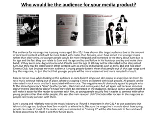 Who would be the audience for your media product?




The audience for my magazine is young males aged 16 – 20, I have chosen this target audience due to the amount
of rock band content which will be more linked with males than females, also I have aimed it at younger males
rather than older ones, as younger people would be more intrigued and interested in the story about Sam due to
his age and the fact they can relate to Sam and his age and try and follow in his footsteps and try and make their
band ( if they are in one) big and successful. People over the age of 20 may not be interested in the story about
Sam, but they may be interested in other content such as articles on big bands such as Blink-182 and Two Door
Cinema Club. Just because my main audience is young people doesn’t mean that people out of that age range cant
buy the magazine, its just the fact that younger people will be more interested and more tempted to buy it.

Race is not an issue when looking at the audience as rock doesn’t single out skin colour as everyone can listen to
rock music without feeling out of place, where as rapping is more associated with black people. All people can be
interested in rock music and isn’t associated with one race. The magazine would obviously appeal to people who
fit the stereotypical rock “look” (leather jackets, black hair and skinny jeans) but yet again just because someone
doesn’t fit the stereotype doesn’t mean they wont be interested in the magazine. Because Sam is young himself, it
will make it easier for the reader to connect with him, as young people usually find it easier to connect with other
young people rather than older people, this was the main reason I didn’t include older rockers in the magazine as
people cant really connect with them.

Sam is young and relatively new to the music industry so I found it important in the Q & A to use questions that
relate to his age and to show how Sam made it to where he is, Because the magazine is mainly about how young
people can make it, most of the readers who are interested in “making it” will be able to relate to Sam and want
to read about how he made it and their future plans.
 