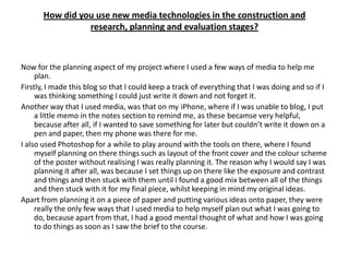 How did you use new media technologies in the construction and
                 research, planning and evaluation stages?



Now for the planning aspect of my project where I used a few ways of media to help me
     plan.
Firstly, I made this blog so that I could keep a track of everything that I was doing and so if I
     was thinking something I could just write it down and not forget it.
Another way that I used media, was that on my iPhone, where if I was unable to blog, I put
     a little memo in the notes section to remind me, as these becamse very helpful,
     because after all, if I wanted to save something for later but couldn’t write it down on a
     pen and paper, then my phone was there for me.
I also used Photoshop for a while to play around with the tools on there, where I found
     myself planning on there things such as layout of the front cover and the colour scheme
     of the poster without realising I was really planning it. The reason why I would say I was
     planning it after all, was because I set things up on there like the exposure and contrast
     and things and then stuck with them until I found a good mix between all of the things
     and then stuck with it for my final piece, whilst keeping in mind my original ideas.
Apart from planning it on a piece of paper and putting various ideas onto paper, they were
     really the only few ways that I used media to help myself plan out what I was going to
     do, because apart from that, I had a good mental thought of what and how I was going
     to do things as soon as I saw the brief to the course.
 