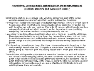 How did you use new media technologies in the construction and
                research, planning and evaluation stages?


Constructing all of my pieces proved to be very time consuming, as all of the various
     websites, programmes and software that I used to put together the pieces.
For my poster I started with looking on websites for inspirations as to how to lay out a good
     horror poster, then with that came the construction of my poster. For my poster, like
     with the other two tasks too, I used my iPhone 4’s HD camera, which I found more than
     adequate for that task and what I needed it for, but then when it came to editing
     everything, that’s when the time consumption was really used up.
I assembled my poster on Photoshop CS5 in school and at home, as I found the utilities on
     Photoshop were fantastic for putting things that I wanted in my poster onto my poster,
     for which I used various tools in Photoshop such as to increase the exposure on the
     poster, change it to black and white and change the way the writing appeared on the
     poster.
With the writing I added certain things, like I have commented on with the writing on the
     walls making it look shadow like, I changed the properties of the actual ‘Abhorrence’
     text by giving it a red outer glow and putting a cover over it which gives it the streaky
     affect.
The main lot of editing on the poster was the removal of the doors on each wall as I was
     not sure at all how I was going to do it, but once I watched a few videos on YouTube to
     patch things with Photoshop it was straightforward from there, but as I learnt, I had to
     patch it from something already on the image, so doing the little indentations on either
     side was time consuming because it was a case of getting a little bit at a time and
     patching it very slowly and carefully.
 
