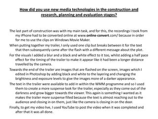 How did you use new media technologies in the construction and
                 research, planning and evaluation stages?


The last part of construction was with my main task, and for this, the recordings I took from
    my iPhone had to be converted online at www.online-convert.com/ because in order
    for me to use the clips on Windows Movie Maker.
When putting together my trailer, I only used one clip but breaks between it for the text
    that then subsequently came after the flash with a different message about the plot.
For the visuals I added a blur and a black and white effect to it too, whilst adding a half pace
    effect for the timing of the trailer to make it appear like it had been a longer distance
    travelled by the camera.
Towards the end of the trailer are images that are flashed on the screen, images which I
    edited in Photoshop by adding black and white to the layering and changing the
    brightness and exposure levels to give the images more of a darker appearance.
The text in the trailer were available to add in within the WMM programme and so I used
    them to create a more suspense look for the trailer, especially as they come out of the
    darkness and grow bigger towards the viewer. This again is something I wanted as it
    makes the trailer more suspense filled because the text is almost reaching out to the
    audience and closing in on them, just like the camera is closing in on the door.
Finally, to get my video live, I used YouTube to post the video when it was completed and
    after that it was all done.
 