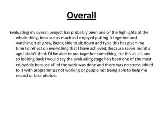 Overall
Evaluating my overall project has probably been one of the highlights of the
   whole thing, because as much as I enjoyed putting it together and
   watching it all grow, being able to sit down and type this has given me
   time to reflect on everything that I have achieved, because seven months
   ago I didn’t think I’d be able to put together something like this at all, and
   so looking back I would say the evaluating stage has been one of the most
   enjoyable because all of the work was done and there was no stress added
   to it with programmes not working or people not being able to help me
   record or take photos.
 