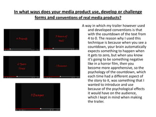 In what ways does your media product use, develop or challenge
         forms and conventions of real media products?
                                A way in which my trailer however used
                                   and developed conventions is that
                                   with the countdown of the text from
                                   4 to 0. The reason why I used this
                                   technique is because when you see a
                                   countdown, your brain automatically
                                   expects something to happen when
                                   it gets to zero, but when you know
                                   it’s going to be something negative
                                   like in a horror film, then you
                                   become more apprehensive, so the
                                   psychology of the countdown, which
                                   each time had a different aspect of
                                   the story to it, was something that I
                                   wanted to introduce and use
                                   because of the psychological effects
                                   it would have on the audience,
                                   which I kept in mind when making
                                   the trailer.
 