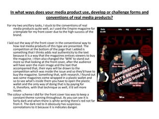 In what ways does your media product use, develop or challenge forms and
                    conventions of real media products?
For my two ancillary tasks, I stuck to the conventions of real
    media products quite well, as I used the Empire magazine for
    a template for my front cover due to the high success of the
    brand.

I laid out the way of the front cover in the conventional way to
      how real media products of this type are presented. The
      competition at the bottom of the page that I added is
      something that I thinks adds real authenticity to the text
      because it is a way that the magazines entices viewers to buy
      the magazine. I then also changed the ‘WIN’ to stand out
      more so that looking at the front cover, after the audience
      will have seen the main image and the text that
      accompanied that, their eyes will be drawn to the
      competition which was inside the issue and so they’d have to
      buy the magazine. Something that, with research, I found out
      was some magazines come wrapped in a plastic wallet and
      so to see what’s inside them you have to open the plastic
      wallet and the only way of doing that is by paying for
      it, therefore, with that technique as well, it’d sell more
      issues.
The colour scheme I did for the front cover too was to keep a
      constant theme running throughout. As you can see it is
      fairly dark and when there is white writing there’s red not far
      from it. The dark red to it obviously has suspicious
      connotations to it because it is indicates danger.
 