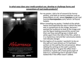 In what ways does your media product use, develop or challenge forms and
                  conventions of real media products?

                                 For my poster, I did a lot of research for horror
                                     posters, and look on various websites such as
                                     www.Odeon.co.uk/, www.allposters.co.uk/ and
                                     hammerhorrorposters.com/ which I all found
                                     helpful.
                                 When compiling my poster, I looked at the whole
                                     layout and especially the way in which the text
                                     was in comparison to the image, because I
                                     wanted the audience to look at the image and
                                     see the figure looking around the corner, but
                                     then see how everything was in black and
                                     white apart from the title of the film, which is
                                     in a mysterious red and like I previously stated,
                                     red indicates danger.
                                 For the tagline of my poster I wanted it to be on
                                     the wall so it was almost as if it had been
                                     written on the wall by the evil presence. When
                                     editing the writing on the wall I used the
                                     shadow tool for it to give the effect that I
                                     wanted as it gives off a more grainy type of
                                     look to it, something that it wouldn’t have
                                     looked like if the effect wasn’t added.
 