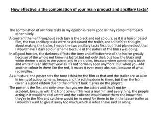 How effective is the combination of your main product and ancillary texts?



The combination of all three tasks in my opinion is really good as they compliment each
    other nicely.
A constant theme throughout each task is the black and red colours, as it is a horror based
    film, the two ancillary tasks were based around the trailer, and so before I thought
    about making the trailer, I made the two ancillary tasks first, but I had planned out that
    I would have a dark colour scheme because of the nature of the film I was doing.
In all good horrors, the darkness effects the story and effectiveness of the horror greatly
    because of the whole not knowing factor, but not only that, but how the black and
    white theme is used in the poster and in the trailer, because when something is black
    and white it is an abstract view as it’s not normally seen anymore, but when you add
    another colour in there like the red, it makes it even more abstract, because of what
    red implies.
As a mixture, the poster sets the tone I think for the film as that and the trailer are so alike
    in terms of colour scheme, images and the editing done to them, but then the front
    cover is a good edition due to the different look it gives on the project.
The poster is the first and only time that you see the actors and that’s not by
    accident, because with the front cover, if this was a real film and everything, the people
    acting in it would be real actors and the audience would know them and know that
    they’re in the film and so there would be no need for them to be in the teaser trailer as
    I wouldn’t want to give it away too much, which is what I have said all along.
 