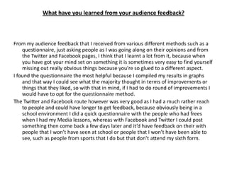 What have you learned from your audience feedback?



From my audience feedback that I received from various different methods such as a
    questionnaire, just asking people as I was going along on their opinions and from
    the Twitter and Facebook pages, I think that I learnt a lot from it, because when
    you have got your mind set on something it is sometimes very easy to find yourself
    missing out really obvious things because you’re so glued to a different aspect.
I found the questionnaire the most helpful because I compiled my results in graphs
    and that way I could see what the majority thought in terms of improvements or
    things that they liked, so with that in mind, if I had to do round of improvements I
    would have to opt for the questionnaire method.
The Twitter and Facebook route however was very good as I had a much rather reach
    to people and could have longer to get feedback, because obviously being in a
    school environment I did a quick questionnaire with the people who had frees
    when I had my Media lessons, whereas with Facebook and Twitter I could post
    something then come back a few days later and it’d have feedback on their with
    people that I won’t have seen at school or people that I won’t have been able to
    see, such as people from sports that I do but that don’t attend my sixth form.
 