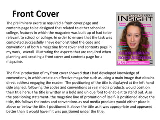 Front Cover
The preliminary exercise required a front cover page and
contents page to be designed that related to either school or
college, features in which the magazine was built up of had to be
relevant to school or college. In order to ensure that the task was
completed successfully I have demonstrated the code and
conventions of both a magazine front cover and contents page in
my work, overall illustrating the aspects that are required when
planning and creating a front cover and contents page for a
magazine.

The final production of my front cover showed that I had developed knowledge of
conventions, in which create an effective magazine such as using a main image that obtains
direct address engaging the reader. The positioning of the title is displayed at the left hand
side aligned, following the codes and conventions as real media products would position
their title here. The title is written in a bold and unique font to enable it to stand out. Also
the positioning statement- the magazine line of promotion of itself- is positioned above the
title, this follows the codes and conventions as real media products would either place it
above or below the title. I positioned it above the title as it was appropriate and appeared
better than it would have if it was positioned under the title.
 