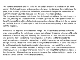 The front cover consists of a bar code, the bar code is allocated at the bottom left hand
corner; this follows the code and conventions. However the bar code does not include the
price, issue number, publish date and website, therefore challenges the conventions as
such information would be displayed here if it was a real media product.
The front cover includes one main image that delivers direct address; the main image is a
mid shot, showing the subject from the shoulders upwards. No text is positioned on the
facial features of the subject, following the conventions, I ensured that text did not appear
on the facial features of the subject as such features are a main priority, in which helps to
sell the magazine.

Cover lines are displayed around to main image; I did this so that cover lines anchor the
main image enabling the main image to stand out. All cover lines are a minimum of 2 and a
maximum of 4 words long; this following the conventions, as cover lines should be short
and generally 3 or 4 words long. This is important as it is less text for the reader to
read, appealing more to readers. Cover lines in which I have used are both ambiguous and
straight forward. These both follows and challengers the conventions as cover lines should
be ambiguous in order to attract the readers. For example I have used the cover line
‘Drama Queens’ this could be reviewed as ambiguous as it could relate to many different
meanings, where as the cover line ‘School Trends’ is very straight forward as it indicates a
literal meaning. All cover lines are written in the same font and capital letters consist of a
bold and simple font this follows the conventions.
 