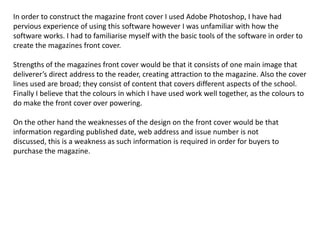 In order to construct the magazine front cover I used Adobe Photoshop, I have had
pervious experience of using this software however I was unfamiliar with how the
software works. I had to familiarise myself with the basic tools of the software in order to
create the magazines front cover.

Strengths of the magazines front cover would be that it consists of one main image that
deliverer’s direct address to the reader, creating attraction to the magazine. Also the cover
lines used are broad; they consist of content that covers different aspects of the school.
Finally I believe that the colours in which I have used work well together, as the colours to
do make the front cover over powering.

On the other hand the weaknesses of the design on the front cover would be that
information regarding published date, web address and issue number is not
discussed, this is a weakness as such information is required in order for buyers to
purchase the magazine.
 